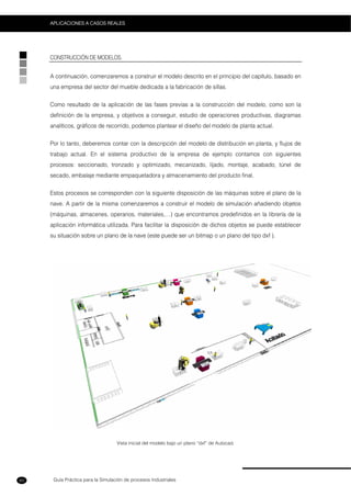 Guía Práctica para la Simulación de procesos Industriales
APLICACIONES A CASOS REALES
60
CONSTRUCCIÓN DE MODELOS.
A continuación, comenzaremos a construir el modelo descrito en el principio del capítulo, basado en
una empresa del sector del mueble dedicada a la fabricación de sillas.
Como resultado de la aplicación de las fases previas a la construcción del modelo, como son la
definición de la empresa, y objetivos a conseguir, estudio de operaciones productivas, diagramas
analíticos, gráficos de recorrido, podemos plantear el diseño del modelo de planta actual.
Por lo tanto, deberemos contar con la descripción del modelo de distribución en planta, y flujos de
trabajo actual. En el sistema productivo de la empresa de ejemplo contamos con siguientes
procesos: seccionado, tronzado y optimizado, mecanizado, lijado, montaje, acabado, túnel de
secado, embalaje mediante empaquetadora y almacenamiento del producto final.
Estos procesos se corresponden con la siguiente disposición de las máquinas sobre el plano de la
nave. A partir de la misma comenzaremos a construir el modelo de simulación añadiendo objetos
(máquinas, almacenes, operarios, materiales,…) que encontramos predefinidos en la librería de la
aplicación informática utilizada. Para facilitar la disposición de dichos objetos se puede establecer
su situación sobre un plano de la nave (este puede ser un bitmap o un plano del tipo dxf ).
Vista inicial del modelo bajo un plano “dxf” de Autocad.
 