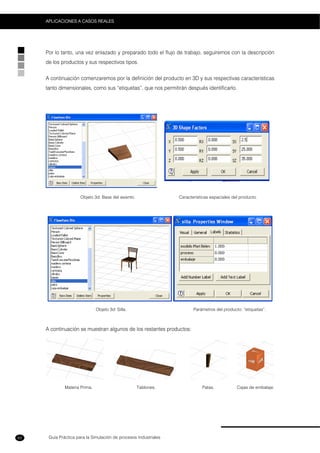 Guía Práctica para la Simulación de procesos Industriales
APLICACIONES A CASOS REALES
62
Por lo tanto, una vez enlazado y preparado todo el flujo de trabajo, seguiremos con la descripción
de los productos y sus respectivos tipos.
A continuación comenzaremos por la definición del producto en 3D y sus respectivas características
tanto dimensionales, como sus “etiquetas”, que nos permitirán después identificarlo.
Objeto 3d: Base del asiento. Características espaciales del producto.
Objeto 3d: Silla. Parámetros del producto: “etiquetas”.
A continuación se muestran algunos de los restantes productos:
Materia Prima. Tablones. Patas. Cajas de embalaje.
 