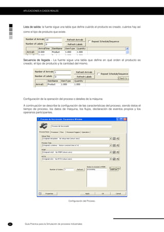 Guía Práctica para la Simulación de procesos Industriales
APLICACIONES A CASOS REALES
64
Lista de salida: la fuente sigue una tabla que define cuándo el producto es creado, cuántos hay así
como el tipo de producto que existe.
Secuencia de llegada - La fuente sigue una tabla que define en qué orden el producto es
creado, el tipo de producto y la cantidad del mismo.
Configuración de la operación del proceso o detalles de la máquina:
A continuación se describe la configuración de las características del proceso, siendo éstos el
tiempo de proceso, los datos de máquina, los flujos, declaración de eventos propios y los
operarios participantes.
Configuración del Proceso.
 