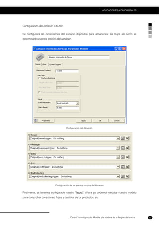 Centro Tecnológico del Mueble y la Madera de la Región de Murcia
APLICACIONES A CASOS REALES
65
Configuración del Almacén o buffer:
Se configurará las dimensiones del espacio disponible para almacenes, los flujos así como se
determinarán eventos propios del almacén.
Configuración del Almacén.
Configuración de los eventos propios del Almacén
Finalmente, ya tenemos configurado nuestro “layout”. Ahora ya podemos ejecutar nuestro modelo
para comprobar conexiones, flujos y cambios de los productos, etc.
 
