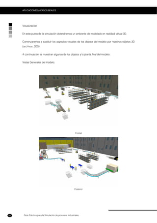 Guía Práctica para la Simulación de procesos Industriales
APLICACIONES A CASOS REALES
66
Visualización
En este punto de la simulación obtendremos un ambiente de modelado en realidad virtual 3D.
Comenzaremos a sustituir los aspectos visuales de los objetos del modelo por nuestros objetos 3D
(archivos .3DS)
A continuación se muestran algunos de los objetos y la planta final del modelo:
Vistas Generales del modelo.
Frontal
Posterior
 
