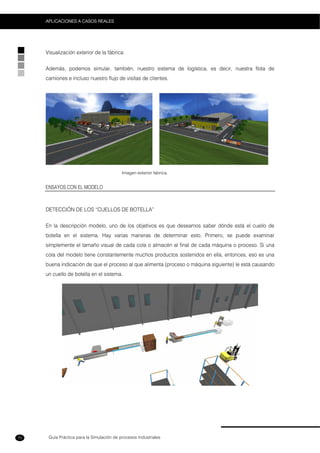 Guía Práctica para la Simulación de procesos Industriales
APLICACIONES A CASOS REALES
70
Visualización exterior de la fábrica:
Además, podemos simular, también, nuestro sistema de logística, es decir, nuestra flota de
camiones e incluso nuestro flujo de visitas de clientes.
Imagen exterior fabrica.
ENSAYOS CON EL MODELO
DETECCIÓN DE LOS “CUELLOS DE BOTELLA”
En la descripción modelo, uno de los objetivos es que deseamos saber dónde está el cuello de
botella en el sistema. Hay varias maneras de determinar esto. Primero, se puede examinar
simplemente el tamaño visual de cada cola o almacén al final de cada máquina o proceso. Si una
cola del modelo tiene constantemente muchos productos sostenidos en ella, entonces, eso es una
buena indicación de que el proceso al que alimenta (proceso o máquina siguiente) le está causando
un cuello de botella en el sistema.
 