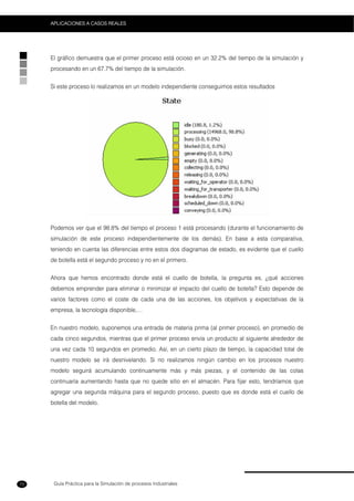 Guía Práctica para la Simulación de procesos Industriales
APLICACIONES A CASOS REALES
72
El gráfico demuestra que el primer proceso está ocioso en un 32.2% del tiempo de la simulación y
procesando en un 67.7% del tiempo de la simulación.
Si este proceso lo realizamos en un modelo independiente conseguimos estos resultados
Podemos ver que el 98.8% del tiempo el proceso 1 está procesando (durante el funcionamiento de
simulación de este proceso independientemente de los demás). En base a esta comparativa,
teniendo en cuenta las diferencias entre estos dos diagramas de estado, es evidente que el cuello
de botella está el segundo proceso y no en el primero.
Ahora que hemos encontrado donde está el cuello de botella, la pregunta es, ¿qué acciones
debemos emprender para eliminar o minimizar el impacto del cuello de botella? Esto depende de
varios factores como el coste de cada una de las acciones, los objetivos y expectativas de la
empresa, la tecnología disponible,…
En nuestro modelo, suponemos una entrada de materia prima (al primer proceso), en promedio de
cada cinco segundos, mientras que el primer proceso envía un producto al siguiente alrededor de
una vez cada 10 segundos en promedio. Así, en un cierto plazo de tiempo, la capacidad total de
nuestro modelo se irá desnivelando. Si no realizamos ningún cambio en los procesos nuestro
modelo seguirá acumulando continuamente más y más piezas, y el contenido de las colas
continuaría aumentando hasta que no quede sitio en el almacén. Para fijar esto, tendríamos que
agregar una segunda máquina para el segundo proceso, puesto que es donde está el cuello de
botella del modelo.
 