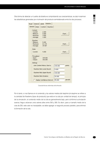 Centro Tecnológico del Mueble y la Madera de la Región de Murcia
APLICACIONES A CASOS REALES
73
Otra forma de detectar un cuellos de botella es comprobando sus características, es decir examinar
las estadísticas generadas por el almacén del producto semielaborado entre los dos procesos.
Características obtenidas del almacén.
Por lo tanto, si nos fijamos en el contenido y los valores medios del staytime (el staytime se refiere a
la cantidad de flowitems (tipos de producto) que está en la cola por unidad de tiempo), al principio
de la simulación, el contenido medio de la cola es generalmente bajo, pero conforme la simulación
avanza, llega a alcanzar unos valores altos entre 250 y 300. Es decir, para un tamaño medio de la
cola de 250, este valor es inaceptable, se debe agregar un segundo proceso paralelo, para eliminar
la formación de la cola.
 