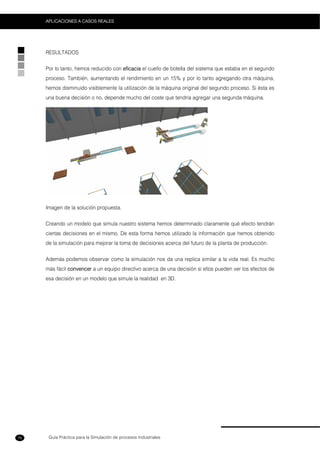 Guía Práctica para la Simulación de procesos Industriales
APLICACIONES A CASOS REALES
76
RESULTADOS
Por lo tanto, hemos reducido con eficacia el cuello de botella del sistema que estaba en el segundo
proceso. También, aumentando el rendimiento en un 15% y por lo tanto agregando otra máquina,
hemos disminuido visiblemente la utilización de la máquina original del segundo proceso. Si ésta es
una buena decisión o no, depende mucho del coste que tendría agregar una segunda máquina.
Imagen de la solución propuesta.
Creando un modelo que simula nuestro sistema hemos determinado claramente qué efecto tendrán
ciertas decisiones en el mismo. De esta forma hemos utilizado la información que hemos obtenido
de la simulación para mejorar la toma de decisiones acerca del futuro de la planta de producción.
Además podemos observar como la simulación nos da una replica similar a la vida real. Es mucho
más fácil convencer a un equipo directivo acerca de una decisión si ellos pueden ver los efectos de
esa decisión en un modelo que simule la realidad en 3D.
 