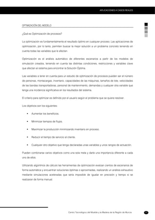 Centro Tecnológico del Mueble y la Madera de la Región de Murcia
APLICACIONES A CASOS REALES
77
OPTIMIZACIÓN DEL MODELO
¿Qué es Optimización de procesos?
La optimización es fundamentalmente el resultado óptimo en cualquier proceso. Las aplicaciones de
optimización, por lo tanto, permiten buscar la mejor solución a un problema concreto teniendo en
cuenta todas las variables que le afectan.
Optimización es el análisis automático de diferentes escenarios a partir de los modelos de
simulación creados, teniendo en cuenta las distintas condiciones, restricciones y variables clave
que afectan al sistema para encontrar la Solución Óptima.
Las variables a tener en cuenta para un estudio de optimización de procesos pueden ser el número
de personas, montacargas, inventario, capacidades de las máquinas, tamaños de lote, velocidades
de las bandas transportadoras, personal de mantenimiento, demandas y cualquier otra variable que
tenga una incidencia significativa en los resultados del sistema.
El criterio para optimizar es definido por el usuario según el problema que se quiera resolver.
Los objetivos son los siguientes:
Aumentar los beneficios.
Minimizar tiempos de flujos.
Maximizar la producción minimizando inventario en proceso.
Reducir el tiempo de servicio al cliente.
Cualquier otro objetivo que tenga declaradas unas variables y unos rangos de actuación.
Pueden combinarse varios objetivos como una sola meta y darle una importancia diferente a cada
uno de ellos.
Utilizando algoritmos de cálculo las herramientas de optimización evalúan cientos de escenarios de
forma automática y encuentran soluciones óptimas o aproximadas, realizando un análisis exhaustivo
mediante simulaciones aceleradas que sería imposible de igualar en precisión y tiempo si se
realizaran de forma manual.
 