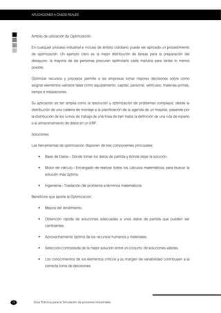 Guía Práctica para la Simulación de procesos Industriales
APLICACIONES A CASOS REALES
78
Ámbito de utilización de Optimización.
En cualquier proceso industrial e incluso de ámbito cotidiano puede ser aplicado un procedimiento
de optimización. Un ejemplo claro es la mejor distribución de tareas para la preparación del
desayuno; la mayoría de las personas procuran optimizarlo cada mañana para tardar lo menos
posible.
Optimizar recursos y procesos permite a las empresas tomar mejores decisiones sobre cómo
asignar elementos valiosos tales como equipamiento, capital, personal, vehículos, materias primas,
tiempo e instalaciones.
Su aplicación es tan amplia como la resolución y optimización de problemas complejos; desde la
distribución de una cadena de montaje a la planificación de la agenda de un hospital, pasando por
la distribución de los turnos de trabajo de una línea de tren hasta la definición de una ruta de reparto
o el almacenamiento de datos en un ERP.
Soluciones.
Las herramientas de optimización disponen de tres componentes principales:
Base de Datos.- Dónde tomar los datos de partida y dónde dejar la solución.
Motor de cálculo.- Encargado de realizar todos los cálculos matemáticos para buscar la
solución más óptima.
Ingeniería.- Traslación del problema a términos matemáticos.
Beneficios que aporta la Optimización:
Mejora del rendimiento.
Obtención rápida de soluciones adecuadas a unos datos de partida que pueden ser
cambiantes.
Aprovechamiento óptimo de los recursos humanos y materiales.
Selección contrastada de la mejor solución entre un conjunto de soluciones válidas.
Los conocimientos de los elementos críticos y su margen de variabilidad contribuyen a la
correcta toma de decisiones.
 