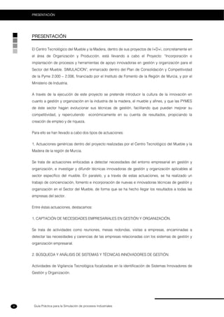 Guía Práctica para la Simulación de procesos Industriales
PRESENTACIÓN
8
PRESENTACIÓN
El Centro Tecnológico del Mueble y la Madera, dentro de sus proyectos de I+D+i, concretamente en
el área de Organización y Producción, está llevando a cabo el Proyecto: “Incorporación e
implantación de procesos y herramientas de apoyo innovadoras en gestión y organización para el
Sector del Mueble. SIMULACION”, enmarcado dentro del Plan de Consolidación y Competitividad
de la Pyme 2.000 – 2.006, financiado por el Instituto de Fomento de la Región de Murcia, y por el
Ministerio de Industria.
A través de la ejecución de este proyecto se pretende introducir la cultura de la innovación en
cuanto a gestión y organización en la industria de la madera, el mueble y afines, y que las PYMES
de éste sector hagan evolucionar sus técnicas de gestión, facilitando que puedan mejorar su
competitividad, y repercutiendo económicamente en su cuenta de resultados, propiciando la
creación de empleo y de riqueza.
Para ello se han llevado a cabo dos tipos de actuaciones:
1. Actuaciones genéricas dentro del proyecto realizadas por el Centro Tecnológico del Mueble y la
Madera de la región de Murcia.
Se trata de actuaciones enfocadas a detectar necesidades del entorno empresarial en gestión y
organización, e investigar y difundir técnicas innovadoras de gestión y organización aplicables al
sector específico del mueble. En paralelo, y a través de estas actuaciones, se ha realizado un
trabajo de concienciación, fomento e incorporación de nuevas e innovadoras técnicas de gestión y
organización en el Sector del Mueble, de forma que se ha hecho llegar los resultados a todas las
empresas del sector.
Entre éstas actuaciones, destacamos:
1. CAPTACIÓN DE NECESIDADES EMPRESARIALES EN GESTIÓN Y ORGANIZACIÓN.
Se trata de actividades como reuniones, mesas redondas, visitas a empresas, encaminadas a
detectar las necesidades y carencias de las empresas relacionadas con los sistemas de gestión y
organización empresarial.
2. BÚSQUEDA Y ANÁLISIS DE SISTEMAS Y TÉCNICAS INNOVADORES DE GESTIÓN.
Actividades de Vigilancia Tecnológica focalizadas en la identificación de Sistemas Innovadores de
Gestión y Organización.
 