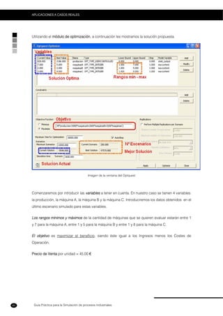 Guía Práctica para la Simulación de procesos Industriales
APLICACIONES A CASOS REALES
80
Utilizando el módulo de optimización, a continuación les mostramos la solución propuesta.
Imágen de la ventana del Optquest
Comenzaremos por introducir las variables a tener en cuenta. En nuestro caso se tienen 4 variables:
la producción, la máquina A, la máquina B y la máquina C. Introduciremos los datos obtenidos en el
último escenario simulado para estas variables.
Los rangos mínimos y máximos de la cantidad de máquinas que se quieren evaluar estarán entre 1
y 7 para la máquina A, entre 1 y 5 para la máquina B y entre 1 y 8 para la máquina C.
El objetivo es maximizar el beneficio, siendo éste igual a los Ingresos menos los Costes de
Operación.
Precio de Venta por unidad = 45,00 €
 