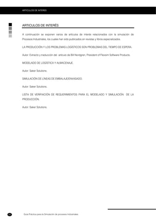 Guía Práctica para la Simulación de procesos Industriales
ARTICULOS DE INTERES
84
ARTICULOS DE INTERÉS
A continuación se exponen varios de artículos de interés relacionados con la simulación de
Procesos Industriales, los cuales han sido publicados en revistas y libros especializados.
LA PRODUCCIÓN Y LOS PROBLEMAS LOGÍSTICOS SON PROBLEMAS DEL TIEMPO DE ESPERA.
Autor: Extracto y traducción del artículo de Bill Nordgren, President of Flexsim Software Products.
MODELADO DE LOGÍSTICA Y ALMACENAJE.
Autor: Saker Solutions.
SIMULACIÓN DE LÍNEAS DE EMBALAJE/ENVASADO.
Autor: Saker Solutions.
LISTA DE VERIFIACIÓN DE REQUERIMIENTOS PARA EL MODELADO Y SIMULACIÓN DE LA
PRODUCCIÓN.
Autor: Saker Solutions.
 