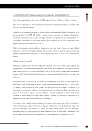 Centro Tecnológico del Mueble y la Madera de la Región de Murcia
ARTICULOS DE INTERES
85
“LA PRODUCCIÓN Y LOS PROBLEMAS LOGÍSTICOS SON PROBLEMAS DEL TIEMPO DE ESPERA.”
Autor: Extracto y traducción del artículo de Bill Nordgren, President of Flexsim Software Products.
Este artículo trata sobre la consecuencia de la reducción del tiempo de espera, la relación entre
éstos y la utilización del sistema.
Hasta ahora, la producción industrial ha estado influida por teorías de administración y gestión de la
producción tales como OPT, JIT, Kanban, re-ingeniería de procesos, etc. Muchas industrias han
implantado sistemas de este tipo. Sin embargo, el factor más importante que siempre debería ser
considerado como meta, los resultados globales de la empresa, son muchas veces dejados en
segundo plano primando los criterios técnicos.
Todos los conceptos precedentes tienen básicamente una meta: reducir tiempos de espera. Éstos
se pueden categorizar en tres tipos: tiempos de espera del cliente, tiempos de espera del producto
y tiempos de espera de la maquinaria. El ahorro se produce cuando se reduce uno o más de estos
tiempos.
¿Dónde comienza una cola?
Analizando cualquier proceso de producción industrial vemos que, entre cada proceso de
transformación, los materiales han de esperar cierto tiempo. En la mayoría de los casos los tiempos
y las colas de espera son un mal que se repite. El hecho de que el tiempo de espera pueda llegar a
abarcar el 90% del tiempo total del rendimiento en procesos de producción indica la seriedad del
problema.
En muchos casos, la creación de un modelo que reproduzca la situación real en la planta de
fabricación facilita enormemente el análisis de los cuellos de botella en producción. En otros casos,
la relación no es tan evidente como pueden ser la fiabilidad de la entrega a los clientes o la
capacidad no usada de las máquinas (tiempo de espera de las máquinas). Cada sistema contiene
tres tipos de tiempos de espera: recursos, productos y clientes. Al optimizar el sistema tratamos de
encontrar el mínimo tiempo de espera total medido. Un factor muy importante de costes es el
relacionado con el coste global de los tiempos de espera.
Al evaluar el coste para los tres tipos de tiempos de espera encontramos que el más elevado es el
relativo al tiempo de espera del cliente. El segundo más costoso es el de tiempo de espera del
producto (finalizado o en proceso). El tiempo de espera menos costoso es el de máquinas.
Presentamos algunos ejemplos de por qué los costes se alinean en este orden y demostración de
los resultados que podemos obtener cuando uno o más de los tiempos de espera se reduce.
 