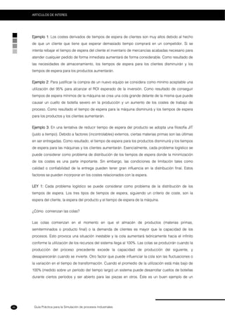 Guía Práctica para la Simulación de procesos Industriales
ARTICULOS DE INTERES
86
Ejemplo 1: Los costes derivados de tiempos de espera de clientes son muy altos debido al hecho
de que un cliente que tiene que esperar demasiado tiempo comprará en un competidor. Si se
intenta rebajar el tiempo de espera del cliente el inventario de mercancías acabadas necesario para
atender cualquier pedido de forma inmediata aumentará de forma considerable. Como resultado de
las necesidades de almacenamiento, los tiempos de espera para los clientes disminuirán y los
tiempos de espera para los productos aumentarán.
Ejemplo 2: Para justificar la compra de un nuevo equipo se considera como mínimo aceptable una
utilización del 95% para alcanzar el ROI esperado de la inversión. Como resultado de conseguir
tiempos de espera mínimos de la máquina se crea una cola grande delante de la misma que puede
causar un cuello de botella severo en la producción y un aumento de los costes de trabajo de
proceso. Como resultado el tiempo de espera para la máquina disminuirá y los tiempos de espera
para los productos y los clientes aumentarán.
Ejemplo 3: En una tentativa de reducir tiempo de espera del producto se adopta una filosofía JIT
(justo a tiempo). Debido a factores (incontrolables) externos, ciertas materias primas son las últimas
en ser entregadas. Como resultado, el tiempo de espera para los productos disminuirá y los tiempos
de espera para las máquinas y los clientes aumentarán. Esencialmente, cada problema logístico se
puede considerar como problema de distribución de los tiempos de espera donde la minimización
de los costes es una parte importante. Sin embargo, las condiciones de limitación tales como
calidad o confiabilidad de la entrega pueden tener gran influencia en la distribución final. Estos
factores se pueden incorporar en los costes relacionados con la espera.
LEY 1: Cada problema logístico se puede considerar como problema de la distribución de los
tiempos de espera. Los tres tipos de tiempos de espera, siguiendo un criterio de coste, son la
espera del cliente, la espera del producto y el tiempo de espera de la máquina.
¿Cómo comienzan las colas?
Las colas comienzan en el momento en que el almacén de productos (materias primas,
semiterminados o producto final) o la demanda de clientes es mayor que la capacidad de los
procesos. Esto provoca una situación inestable y la cola aumentará teóricamente hacia el infinito
conforme la utilización de los recursos del sistema llega al 100%. Las colas se producirán cuando la
producción del proceso precedente excede la capacidad de producción del siguiente, y
desaparecerán cuando se invierte. Otro factor que puede influenciar la cola son las fluctuaciones o
la variación en el tiempo de transformación. Cuando el promedio de la utilización está más bajo de
100% (medido sobre un período del tiempo largo) un sistema puede desarrollar cuellos de botellas
durante ciertos períodos y ser abierto para las piezas en otros. Éste es un buen ejemplo de un
 