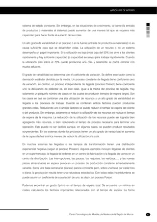 Centro Tecnológico del Mueble y la Madera de la Región de Murcia
ARTICULOS DE INTERES
87
sistema de estado constante. Sin embargo, en las situaciones de crecimiento, la fuente (la entrada
de productos o materiales al sistema) puede aumentar de una manera tal que se requiera más
capacidad para hacer frente al aumento de las colas.
Un alto grado de variabilidad en el proceso o en la fuente (entrada de productos o materiales) no es
causa suficiente para que se desarrollen colas. La utilización de un recurso o de un sistema
desempeña un papel importante. Si la utilización es baja (más baja del 50%) se sirve a los clientes
rápidamente y hay suficiente capacidad (o capacidad excesiva) para trabajar rápidamente. Cuando
la utilización está sobre el 70% puede producirse una cola y solamente se podrá eliminar con
mucho esfuerzo.
El grado de variabilidad se determina con el coeficiente de variación. Se define este factor como la
desviación estándar dividida por la media. Un proceso constante de llegada tiene coeficiente cero
de variación, en cambio, un proceso independiente de llegada (proceso Poisson) tiene coeficiente
uno: la desviación de estándar es, en este caso, igual a la media del proceso de llegada. Hay
solamente un pequeño número de casos en los cuales se producen tiempos de espera largos. Son
los casos en que se combinan una alta utilización de recursos y un alto grado de variabilidad en
llegada a los procesos de trabajo. Cuando se combinan ambos factores pueden producirse
grandes colas. Reduciendo uno o ambos factores se puede reducir el tiempo de espera del cliente
o del producto. Sin embargo, solamente al reducir la utilización de los recursos se reduce el tiempo
de espera de la máquina. La reducción de la utilización de los recursos puede ser lograda bien
agregando más recursos, o bien reduciendo el tiempo de proceso necesario para terminar una
operación. Esto puede no ser factible aunque, en algunos casos, se pueden producir resultados
sorprendentes. En los sistemas donde los procesos tienen un alto grado de variabilidad el aumento
de la capacidad es la única manera de reducir la utilización y la cola.
En muchos sistemas las llegadas o los tiempos de transformación tienen una distribución
exponencial negativa (según el proceso Poisson). Algunos ejemplos incluyen llegadas de clientes
en un supermercado, la llegada de órdenes en un centro de fabricación o la llegada de carros en un
centro de distribución. Las interrupciones, las pausas, los reajustes, los residuos,…, y las nuevas
piezas almacenadas en espera provocan un proceso de producción constante extremadamente
variable. Sobre una base semanal el proceso parece constante pero, sobre una base por cada hora
o diaria, la producción resulta tener una naturaleza estocástica. Con todas estas incertidumbres se
puede asumir un coeficiente de covariación de uno, es decir, un proceso Poison.
Podemos encontrar un grado óptimo en el tiempo de espera total. Se encuentra un mínimo en
costes calculando los factores importantes relacionados con el tiempo de espera. La forma
 
