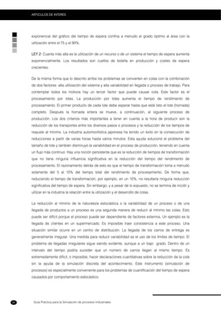 Guía Práctica para la Simulación de procesos Industriales
ARTICULOS DE INTERES
88
exponencial del gráfico del tiempo de espera confina a menudo el grado óptimo al área con la
utilización entre el 75 y el 90%.
LEY 2: Cuanta más alta es la utilización de un recurso o de un sistema el tiempo de espera aumenta
exponencialmente. Los resultados son cuellos de botella en producción y costes de espera
crecientes.
De la misma forma que lo descrito arriba los problemas se convierten en colas con la combinación
de dos factores: alta utilización del sistema y alta variabilidad en llegada o proceso de trabajo. Para
contemplar todos los motivos hay un tercer factor que puede causar cola. Este factor es el
procesamiento por lotes. La producción por lotes aumenta el tiempo de rendimiento de
procesamiento. El primer producto de cada lote debe esperar hasta que está listo el lote (hornada)
completo. Después la hornada entera se mueve, a continuación, al siguiente proceso de
producción. Los dos criterios más importantes a tener en cuenta a la hora de producir son la
reducción de los transportes entre los diversos pasos o procesos y la reducción de los tiempos de
reajuste al mínimo. La industria automovilística japonesa ha tenido un éxito en la consecución de
reducciones a partir de varias horas hasta varios minutos. Esta ayuda solucionó el problema del
tamaño de lote y también disminuyó la variabilidad en el proceso de producción, teniendo en cuenta
un flujo más continuo. Hay una noción persistente que es la reducción de tiempos de transformación
que no tiene ninguna influencia significativa en la reducción del tiempo del rendimiento de
procesamiento. El razonamiento detrás de esto es que el tiempo de transformación toma a menudo
solamente del 5 al 10% del tiempo total del rendimiento de procesamiento. De forma que,
reduciendo el tiempo de transformación, por ejemplo, en un 10%, no resultaría ninguna reducción
significativa del tiempo de espera. Sin embargo, y a pesar de lo expuesto, no se termina de incidir y
utilizar en la industria la relación entre la utilización y el desarrollo de colas.
La reducción al mínimo de la naturaleza estocástica o la variabilidad de un proceso o de una
llegada de productos a un proceso es una segunda manera de reducir al mínimo las colas. Esto
puede ser difícil porque el proceso puede ser dependiente de factores externos. Un ejemplo es la
llegada de clientes en un supermercado. Es imposible traer consistencia a este proceso. Una
situación similar ocurre en un centro de distribución. La llegada de los carros de entrega es
generalmente irregular. Una medida para reducir variabilidad es el uso de los límites de tiempo. El
problema de llegadas irregulares sigue siendo evidente, aunque a un bajo grado. Dentro de un
intervalo del tiempo podría suceder que un número de carros llegan al mismo tiempo. Es
extremadamente difícil, o imposible, hacer declaraciones cuantitativas sobre la reducción de la cola
sin la ayuda de la simulación discreta del acontecimiento. Este instrumento (simulación de
procesos) es especialmente conveniente para los problemas de cuantificación del tiempo de espera
causados por comportamiento estocástico.
 