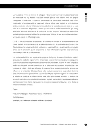 Centro Tecnológico del Mueble y la Madera de la Región de Murcia
ARTICULOS DE INTERES
89
La reducción al mínimo en tiempos de la llegada y del proceso requiere a menudo cierta cantidad
de creatividad. No hay método o solución estándar porque cada proceso tiene sus propias
condiciones y limitaciones. A menudo, herramientas de planificación avanzadas tales como
optimización o la programación a capacidad finita se utilizan para predecir el rendimiento de
procesamiento del sistema. Tal acercamiento puede tener el resultado deseado, pero no se hace
caso de la variabilidad del proceso. A menos que se utilice un modelo de simulación que trate y
analice las relaciones estocásticas de un flujo de proceso, no podrá ser entendida la naturaleza
verdadera de los cuellos de botellas. Se necesita aceptar el hecho de que las incertidumbres tienen
un impacto grande en el flujo de proceso.
LEY 3: La simulación discreta de procesos o de un hecho en concreto es la única herramienta que
puede predecir el comportamiento de la planta de producción, de un proceso en concreto o del
flujo de trabajo. La programación de la producción a capacidad finita o la optimización, conectadas
ambas con la simulación, puede proporcionar la mejor información disponible para la toma de
decisiones por parte de los responsables.
Los problemas logísticos son básicamente problemas de tiempos de espera. Los clientes esperan
productos, los productos esperan en los almacenes el paso de intermediarios del proceso siguiente
y las máquinas esperan los productos que necesitan ser procesados. Muchos de estos tiempos de
espera son resultado de una combinación de la variabilidad en la llegada de productos a los
procesos de trabajo y de la alta utilización de recursos. Sin el reconocimiento de los factores que
influyen en la variabilidad del desarrollo de colas cualquier acercamiento para reducir al mínimo
colas está limitado en su planteamiento y puede fallar. Mejorar el proceso logístico en base a reducir
al mínimo la influencia de incertidumbres tiene más oportunidades de éxito. El software de
simulación es la única herramienta disponible para ayudarle a entender la naturaleza verdadera de
las relaciones entre el cliente, el producto y los tiempos de espera de la máquina, y cómo afectan al
funcionamiento de la empresa.
Fuente:
Production and Logistic Problems are Waiting Time Problems
By Bill Nordgren
President/CEO of Flexsim Software Products Corporation
 