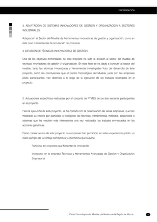 Centro Tecnológico del Mueble y la Madera de la Región de Murcia
PRESENTACIÓN
9
3. ADAPTACIÓN DE SISTEMAS INNOVADORES DE GESTIÓN Y ORGANIZACIÓN A SECTORES
INDUSTRIALES.
Adaptación al Sector del Mueble de herramientas innovadoras de gestión y organización, como en
éste caso, herramientas de simulación de procesos.
4. DIFUSIÓN DE TÉCNICAS INNOVADORAS DE GESTIÓN.
Uno de los objetivos primordiales de este proyecto ha sido la difusión al sector del mueble de
técnicas innovadoras de gestión y organización. En esta fase se ha dado a conocer al sector del
mueble, tanto las técnicas innovadoras y herramientas investigadas fruto del desarrollo de éste
proyecto, como las conclusiones que el Centro Tecnológico del Mueble, junto con las empresas
piloto participantes, han obtenido a lo largo de la ejecución de los trabajos reseñados en el
proyecto.
2. Actuaciones específicas realizadas por el conjunto de PYMES de los dos sectores participantes
en el proyecto
Para la ejecución de éste proyecto, se ha contado con la colaboración de varias empresas, que han
mostrado su interés por participar e incorporar las técnicas, herramientas, métodos, desarrollos o
sistemas que les resulten más interesantes una vez realizados los trabajos enmarcados en las
acciones genéricas.
Como consecuencia de este proyecto, las empresas han percibido, en estas experiencias piloto, un
claro ejemplo de la ventaja competitiva y económica que supone:
Participar en proyectos que fomentan la innovación
Incorporar en la empresa Técnicas y Herramientas Avanzadas de Gestión y Organización
Empresarial
 