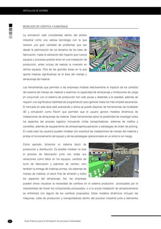 Guía Práctica para la Simulación de procesos Industriales
ARTICULOS DE INTERES
90
MODELADO DE LOGÍSTICA Y ALMACENAJE
La simulación está considerada dentro del ámbito
industrial como una valiosa tecnología con la que
resolver una gran variedad de problemas que van
desde la optimización de los tamaños de los lotes de
fabricación, hasta la valoración del impacto que nuevos
equipos o procesos podrían tener en una instalación de
producción, antes incluso de realizar la inversión en
dichos equipos. Otra de las grandes áreas en la que
aporta mejoras significativas es el área del manejo y
almacenaje de material.
Las herramientas que permiten a las empresas modelar efectivamente el impacto de los cambios
del sistema de manejo de material o examinar la capacidad de almacenaje y limitaciones de carga
en conjunción con el sistema de producción han sido pocas y distantes a la realidad, además de
requerir una significativa habilidad de programación para generar hasta los más simples escenarios.
El mercado en este área está avanzando y ahora se puede disponer de herramientas de modelado
3D y simulación como Flexim que permiten que el usuario genere modelos dinámicos de
instalaciones de almacenaje de material. Estas herramientas abren la posibilidad de investigar todos
los aspectos del proceso logístico incluyendo cintas transportadoras, sistemas de rodillos y
carretillas, además de equipamiento de almacenaje/recuperación y estrategias de orden de picking.
En cada caso los usuarios pueden modelar con exactitud las instalaciones de manejo del material y
probar el funcionamiento del equipo y de las estrategias operacionales en un entorno sin riesgo.
Como ejemplo, tomemos un sistema típico de
producción y distribución. Es posible modelar no solo
el proceso de fabricación junto con todas sus
variaciones como fallos en los equipos, cambios de
turno de fabricación y patrones de cambio, sino
también la entrega de materias primas, los sistemas de
manejo de material, el stock final de almacén y todos
los aspectos del almacenaje. Así, las empresas
pueden ahora visualizar la necesidad de cambios en el sistema productivo provocados por la
imposibilidad de mover los componentes procesados, o si la actual instalación de almacenamiento
se enfrentará con alguno de los cambios propuestos. Estos modelos dinámicos incluyen las
máquinas, colas de producción y transportadores dentro del proceso industrial junto a elementos
 