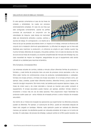 Guía Práctica para la Simulación de procesos Industriales
ARTICULOS DE INTERES
92
SIMULACIÓN DE LÍNEAS DE EMBALAJE / ENVASADO
En este ejemplo comentamos el caso de las líneas de
enlatado y embotellado, los cuales son procesos
extremadamente complejos. En caso de una línea que
esté configurada correctamente, usando los perfiles
correctos de acumulación en conjunción con las
velocidades de máquina, cada tiempo de inactividad
debe ser directamente atribuible a averías, cambios y
asuntos de trabajo. En contraposición, si el diseño de la
línea es tal que las paradas secundarias tienen un impacto en el trabajo, entonces la eficiencia del
conjunto de la instalación disminuirá apreciablemente. La dificultad de asegurar que la línea está
diseñada para maximizar la producción y la eficiencia se amplía en gran medida cuando hay
muchos formatos diferentes de envasado y frecuentes cambios. Con el coste de decenas de miles
de euros de las líneas de envasado y la creciente competitividad del mercado del embalaje hay una
clara necesidad de mejorar los márgenes, asegurándose de que el equipamiento está siendo
utilizado en su totalidad para maximizar el beneficio.
SKU Complexity (Complejidad SKU)
Las empresas actuales de comida y bebida a menudo utilizan diferentes familias de productos o
formatos, y cada familia de productos tiene una serie de procesos únicos asociados a ella. Los
SKUs están hechos de combinaciones únicas de productos (variedades/sabores o calidades),
formatos de envase primario y formatos de envase secundario. En el envase primario como, por
ejemplo, latas y botellas, puede haber diferentes tamaños, diferentes formas y quizá necesiten la
inserción de algún mecanismo. Del mismo modo, las botellas quizá requieran tapones o tapas; y las
líneas de cristal nuevo y de cristal retornable a menudo se mezclan para poder compartir el
equipamiento. El envase secundario puede implicar, por ejemplo, abrefácil, formato retráctil o
envolvente o incluso más de una de estas opciones. Para proporcionar mayor flexibilidad los
productos suelen pasar por varios módulos de envasado primario a varios módulos de envasado
secundario.
Aún dentro de un módulo de envasado las operaciones que experimentan los diferentes productos
pueden se diferentes. Por ejemplo, un subconjunto de SKUs puede ser retractilado después de
haber sido cargado en bandejas. Además, cada operación puede ser realizada de diferentes
maneras, por ejemplo, los abrefáciles pueden ser colocados alrededor de la tapa o en el centro de
las latas. En cada etapa del proceso de embalaje, cualquier cambio en el SKU puede necesitar una
 