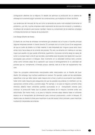 Centro Tecnológico del Mueble y la Madera de la Región de Murcia
ARTICULOS DE INTERES
93
configuración diferente de la máquina. El desafío de optimizar la producción de un sistema de
embalaje se incrementa según aumentan las combinaciones y se multiplica el número de SKUs.
Las tendencias del mercado de hoy así como la demanda de packs multi-variedad incrementan el
problema y, por ello, muchas empresas están explorando las técnicas de simulación y modelado y
el software de simulación para buscar claridad, mejorar su comprensión de los sistemas complejos
e introducirse de lleno en mejoras de la producción.
Line Design (Diseño de líneas)
El diseño de una línea de embalaje normalmente gira alrededor de la V-curve o V-profile principal
(algunas empresas también lo llaman bow-tie). El concepto de la V-curve (curva V) es asegurarse
de que al cuello de botella no le falta material ni está bloqueado por ninguna causa tanto hacia
arriba como hacia abajo en la corriente del proceso. Por esto, se alimenta con material en una tasa
mayor que aquella a la que puede enfrentarse; igualmente, el proceso corriente abajo es capaz de
correr a una tasa mayor y de ahí que las latas y las botellas sean lanzadas más rápido de lo que son
procesadas para prevenir el bloqueo. Este incremento en la velocidad continúa tanto corriente
arriba como corriente abajo de la operación que causa el estrangulamiento en la velocidad del
proceso que es, normalmente, el llenado porque, además, éste es el ítem de equipamiento más
caro.
Todos los conceptos anteriormente mencionados están relacionados con la filosofía del buen
diseño. Sin embargo, hay muchas cuestiones sin resolver. Por ejemplo, cuáles son las velocidades
específicas a las que debe operar cada máquina de la línea y cuánta la acumulación que debería
haber entre cada máquina para asegurarse de que las paradas secundarias no interfieren con las
operaciones corriente arriba y corriente abajo. Por ejemplo, si se para la máquina corriente arriba
entonces debería haber suficientes partidas acumuladas en el transportador entrante para
continuar la producción hasta que la parada secundaria de la máquina corriente arriba sea
solucionada. Del mismo modo, si se para la máquina corriente abajo debería haber el suficiente
espacio en el transportador de alimentación para continuar produciendo y evitar el bloqueo. El
objetivo aquí es diseñar la línea para maximizar el uso del equipo crítico principal y para maximizar
la absorción de paradas secundarias.
 