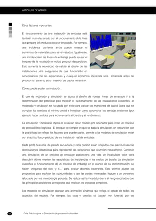 Guía Práctica para la Simulación de procesos Industriales
ARTICULOS DE INTERES
94
Otros factores importantes.
El funcionamiento de una instalación de embalaje está
también muy relacionado con el funcionamiento de la línea
que prepara del producto para ser envasado. Por ejemplo,
una incidencia corriente arriba puede retrasar el
suministro de materiales para ser envasados. Igualmente,
una incidencia en las líneas de embalaje puede causar el
bloqueo de la instalación o incluso producir desperdicios.
Esto aumenta la necesidad de validar el diseño de las
instalaciones para asegurarse de que funcionarán en
concordancia con las expectativas y cualquier incidencia imprevista será localizada antes de
producir un aumento en la inversión de capital necesario.
Cómo puede ayudar la simulación.
El uso de modelado y simulación se ajusta al diseño de nuevas líneas de envasado y a la
determinación del potencial para mejorar el funcionamiento de las instalaciones existentes. El
modelado y simulación se ha usado con éxito para validar las inversiones de capital (para que se
cumplan los objetivos al mínimo coste) e investigar como aprovechar las ventajas existentes (por
ejemplo hacer cambios para incrementar la eficiencia y el rendimiento).
La simulación y modelado implica la creación de un modelo por ordenador para imitar un proceso
de producción o logística. El enfoque de tiempos en que se basa la simulación, en conjunción con
la posibilidad de reflejar los factores que pueden variar, permite a los modelos de simulación imitar
con exactitud la complejidad de una instalación real de embalaje.
Cada perfil de avería, de parada secundaria y cada cambio están reflejados con exactitud usando
distribuciones estadísticas para representar las variaciones que ocurrirían naturalmente. Construir
una simulación de un proceso de embalaje proporciona una vista de incalculable valor para
descubrir dónde mienten las estadísticas de ineficiencias y los cuellos de botella. La simulación
cuantifica el funcionamiento de un proceso de embalaje en el avance de su implementación; se
hacen preguntas del tipo “y si...” para evaluar distintos escenarios. Esto permite ajustar las
propuestas para explotar las oportunidades y que las partes interesadas lleguen a un consenso
reforzado por una metodología probada. Se reduce así la incertidumbre y el riesgo asociados con
las principales decisiones de negocios que implican los procesos complejos.
Los modelos de simulación abarcan una animación dinámica que refleja el estado de todos los
aspectos del modelo. Por ejemplo, las latas y botellas se pueden ver fluyendo por los
 