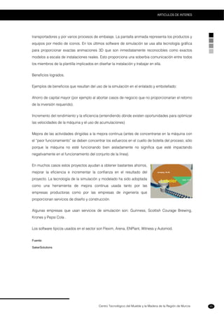 Centro Tecnológico del Mueble y la Madera de la Región de Murcia
ARTICULOS DE INTERES
95
transportadores y por varios procesos de embalaje. La pantalla animada representa los productos y
equipos por medio de iconos. En los últimos software de simulación se usa alta tecnología gráfica
para proporcionar exactas animaciones 3D que son inmediatamente reconocibles como exactos
modelos a escala de instalaciones reales. Esto proporciona una soberbia comunicación entre todos
los miembros de la plantilla implicados en diseñar la instalación y trabajar en ella.
Beneficios logrados.
Ejemplos de beneficios que resultan del uso de la simulación en el enlatado y embotellado:
Ahorro de capital mayor (por ejemplo al abortar casos de negocio que no proporcionarían el retorno
de la inversión requerido).
Incremento del rendimiento y la eficiencia (entendiendo dónde existen oportunidades para optimizar
las velocidades de la máquina y el uso de acumulaciones)
Mejora de las actividades dirigidas a la mejora continua (antes de concentrarse en la máquina con
el “peor funcionamiento” se deben concentrar los esfuerzos en el cuello de botella del proceso; sólo
porque la máquina no esté funcionando bien aisladamente no significa que esté impactando
negativamente en el funcionamiento del conjunto de la línea).
En muchos casos estos proyectos ayudan a obtener bastantes ahorros,
mejorar la eficiencia e incrementar la confianza en el resultado del
proyecto. La tecnología de la simulación y modelado ha sido adoptada
como una herramienta de mejora continua usada tanto por las
empresas productoras como por las empresas de ingeniería que
proporcionan servicios de diseño y construcción.
Algunas empresas que usan servicios de simulación son: Guinness, Scottish Courage Brewing,
Krones y Pepsi Cola .
Los software típicos usados en el sector son Flexim, Arena, ENPlant, Witness y Automod.
Fuente:
SakerSolutions
 