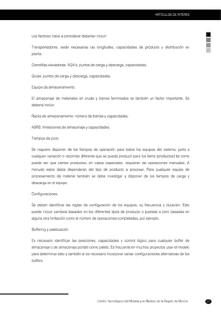 Centro Tecnológico del Mueble y la Madera de la Región de Murcia
ARTICULOS DE INTERES
97
Los factores clave a considerar deberían incluir:
Transportadores: serán necesarias las longitudes, capacidades de producto y distribución en
planta.
Carretillas elevadoras: AGV’s, puntos de carga y descarga, capacidades.
Grúas: puntos de carga y descarga, capacidades.
Equipo de almacenamiento.
El almacenaje de materiales en crudo y bienes terminados es también un factor importante. Se
debería incluir:
Racks de almacenamiento: número de bahías y capacidades.
ASRS: limitaciones de almacenaje y capacidades.
Tiempos de ciclo
Se requiere disponer de los tiempos de operación para todos los equipos del sistema, junto a
cualquier variación o recorrido diferente que se pueda producir para los ítems (productos) tal como
puede ser que ciertos productos, en casos especiales, requieran de operaciones manuales. A
menudo estos datos dependerán del tipo de producto a procesar. Para cualquier equipo de
procesamiento de material también se debe investigar y disponer de los tiempos de carga y
descarga en el equipo.
Configuraciones.
Se deben identificar las reglas de configuración de los equipos, su frecuencia y duración. Esto
puede incluir cambios basados en los diferentes tipos de producto o puestas a cero basadas en
alguna otra limitación como el número de operaciones completadas, por ejemplo.
Buffering y paletización.
Es necesario identificar las posiciones, capacidades y control lógico para cualquier buffer de
almacenaje o de almacenaje portátil como palets. Es frecuente en muchos proyectos usar el modelo
para determinar esto y también si es necesario incorporar varias configuraciones alternativas de los
buffers.
 