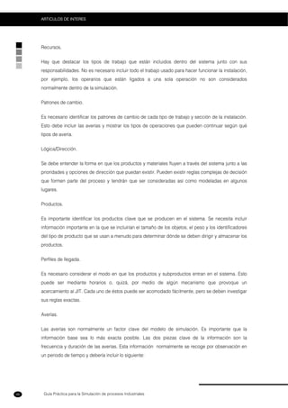 Guía Práctica para la Simulación de procesos Industriales
ARTICULOS DE INTERES
98
Recursos.
Hay que destacar los tipos de trabajo que están incluidos dentro del sistema junto con sus
responsabilidades. No es necesario incluir todo el trabajo usado para hacer funcionar la instalación,
por ejemplo, los operarios que están ligados a una sola operación no son considerados
normalmente dentro de la simulación.
Patrones de cambio.
Es necesario identificar los patrones de cambio de cada tipo de trabajo y sección de la instalación.
Esto debe incluir las averías y mostrar los tipos de operaciones que pueden continuar según qué
tipos de avería.
Lógica/Dirección.
Se debe entender la forma en que los productos y materiales fluyen a través del sistema junto a las
prioridades y opciones de dirección que puedan existir. Pueden existir reglas complejas de decisión
que formen parte del proceso y tendrán que ser consideradas así como modeladas en algunos
lugares.
Productos.
Es importante identificar los productos clave que se producen en el sistema. Se necesita incluir
información importante en la que se incluirían el tamaño de los objetos, el peso y los identificadores
del tipo de producto que se usan a menudo para determinar dónde se deben dirigir y almacenar los
productos.
Perfiles de llegada.
Es necesario considerar el modo en que los productos y subproductos entran en el sistema. Esto
puede ser mediante horarios o, quizá, por medio de algún mecanismo que provoque un
acercamiento al JIT. Cada uno de éstos puede ser acomodado fácilmente, pero se deben investigar
sus reglas exactas.
Averías.
Las averías son normalmente un factor clave del modelo de simulación. Es importante que la
información base sea lo más exacta posible. Las dos piezas clave de la información son la
frecuencia y duración de las averías. Esta información normalmente se recoge por observación en
un periodo de tiempo y debería incluir lo siguiente:
 
