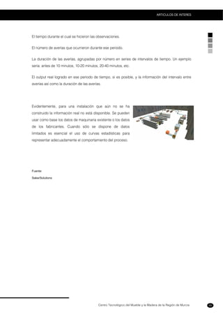 Centro Tecnológico del Mueble y la Madera de la Región de Murcia
ARTICULOS DE INTERES
99
El tiempo durante el cual se hicieron las observaciones.
El número de averías que ocurrieron durante ese periodo.
La duración de las averías, agrupadas por número en series de intervalos de tiempo. Un ejemplo
sería: antes de 10 minutos, 10-20 minutos, 20-40 minutos, etc.
El output real logrado en ese periodo de tiempo, si es posible, y la información del intervalo entre
averías así como la duración de las averías.
Evidentemente, para una instalación que aún no se ha
construido la información real no está disponible. Se pueden
usar como base los datos de maquinaria existente o los datos
de los fabricantes. Cuando sólo se dispone de datos
limitados es esencial el uso de curvas estadísticas para
representar adecuadamente el comportamiento del proceso.
Fuente:
SakerSolutions
 
