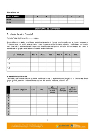Días y horarios

DÍAS Y HORARIOS             L           M           M               J           V           S          D
Desde
Hasta



                                   CRONOGRAMA DE ACTIVIDADES


7. ¿Cuánto durará el Proyecto?

Periodo Total de Ejecución: ...... meses.

Se relaciona con poder establecer aproximadamente el tiempo que llevará cada actividad propuesta.
Es importante no omitir etapas tales como la preparación de determinadas condiciones necesarias
para una eficaz ejecución del Proyecto (consolidación del grupo, división de funciones), así como el
aporte que el grupo tiene pensado hacerle a la comunidad.


        ACTIVIDADES             MES 1       MES 2           MES 3       MES 4       MES 5       ETC.

 1.1

 1.2

 1.3



8- Beneficiarios Directos
Cantidad y características de quienes participarán de la ejecución del proyecto. Si se tratase de un
grupo grande, realizar una breve descripción del mismo: historia, vínculo, etc.


                                                            ¿Es
                                                                                          ¿Nivel
                                                        beneficiario       ¿Tiene
        Nombre y Apellido       Edad        DNI                                        educativo
                                                          de Plan         Trabajo?
                                                                                       alcanzado?
                                                          social?
 1
 2
 3
 4
 5
 6
 7
 8


                                                        4
 