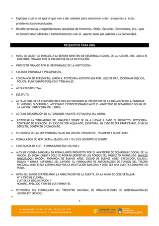    Explique cuál es el aporte que van a dar ustedes para solucionar o dar respuestas a estas
    problemáticas/necesidades.
   Detalle personas u organizaciones (sociedad de fomentos, ONGs, Escuelas, Comedores, etc.) que
    se beneficiarán (directa o indirectamente) con el aporte dado por ustedes a la comunidad.


                                       REQUISITOS PARA ONG


•   NOTA DE SOLICITUD DIRIGIDA A LA SEÑORA MINISTRO DE DESARROLLO SOCIAL DE LA NACIÓN, DRA. ALICIA M.
     KIRCHNER, FIRMADA POR EL PRESIDENTE DE LA INSTITUCIÓN.

•   PROYECTO FIRMADO POR EL RESPONSABLE DE LA INSTITUCIÓN.

•   FACTURA PROFORMA Y PRESUPUESTO.

•   CONSTANCIA DE PERSONERÍA JURÍDICA. FOTOCOPIA AUTENTICADA POR: JUEZ DE PAZ, ESCRIBANO PÚBLICO,
     POLICÍA, FUNCIONARIO PÚBLICO O TRIBUNALES.
•
•   ACTA CONSTITUTIVA.

•   ESTATUTO.

•   ACTA ACTUAL DE LA COMISIÓN DIRECTIVA AUTORIZANDO AL PRESIDENTE DE LA ORGANIZACIÓN A TRAMITAR
     EL SUBSIDIO, SUSCRIBIRLO, ACEPTARLO Y PERCEPCIONARLO ANTE EL MINISTERIO DE DESARROLLO SOCIAL DE
     LA NACION. (FOTOCOPIA DEL LIBRO).

•   ACTA DE DESIGNACIÓN DE AUTORIDADES VIGENTE (FOTOCOPIA DEL LIBRO).

•   JUSTIFICAR LA TITULARIDAD DEL INMUEBLE DONDE SE VA A LLEVAR A CABO EL PROYECTO. FOTOCOPIA:
     CONTRATO DE LOCACIÓN: EN CASO DE SER ALQUILADO; ESCRITURA: EN CASO DE SER PROPIETARIO; O EN SU
     DEFECTO, CONTRATO O COMODATO.

•   FOTOCOPIA DE LAS DOS PRIMERAS HOJAS DEL DNI DEL PRESIDENTE, TESORERO Y SECRETARIO.

•   FORMULARIOS DE AFIP (ACTUALIZADOS) IVA Y GA SI ES INSCRIPTO O EXENTO

•   CONSTANCIA DE CUIT – FORMULARIOS 560/576/460 J

•   ALTA DE CUENTA BANCARIA EN FORMULARIOS PROVISTOS POR EL MINISTERIO DE DESARROLLO SOCIAL DE LA
     NACIÓN. EN DICHA CUENTA SÓLO SE PODRÁN DEPOSITAR LOS FONDOS DEL PROYECTO FINANCIADO. BANCOS
     HABILITADOS: NACIÓN, PROVINCIA DE BUENOS AIRES, CIUDAD DE BUENOS AIRES, CREDICOOP, GALICIA,
     SUQUÍA Y BANCA NATIONALE DEL LAVORO. EL FORMULARIO DE AUTORIZACIÓN DE FONDOS DEL TESORO
     NACIONAL DEBE ESTAR CERTIFICADO POR LA INSTITUCIÓN BANCARIA Y DEBE SER UNA CUENTA CORRIENTE EN
     PESOS.

•   NOTA DEL BANCO CERTIFICANDO LA HABILITACIÓN DE LA CUENTA, EN LA MISMA SE DEBE DETALLAR:
     Nº Y TIPO DE CUENTA,
     CUIT DE LA ORGANIZACIÓN Y
     NOMBRE, APELLIDO Y DNI DE LOS FIRMANTES

•   FOTOCOPIA DEL FORMULARIO DEL “REGISTRO NACIONAL DE ORGANIZACIONES NO GUBERNAMENTALES
     JUVENILES” (RENOGJ)
•
                                                   8
 
