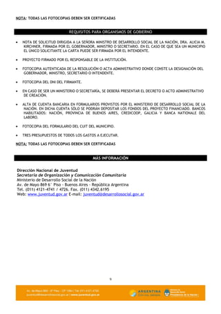 NOTA: TODAS LAS FOTOCOPIAS DEBEN SER CERTIFICADAS


                            REQUISITOS PARA ORGANISMOS DE GOBIERNO

•   NOTA DE SOLICITUD DIRIGIDA A LA SEÑORA MINISTRO DE DESARROLLO SOCIAL DE LA NACIÓN, DRA. ALICIA M.
     KIRCHNER, FIRMADA POR EL GOBERNADOR, MINISTRO O SECRETARIO. EN EL CASO DE QUE SEA UN MUNICIPIO
     EL ÚNICO SOLICITANTE LA CARTA PUEDE SER FIRMADA POR EL INTENDENTE.

•   PROYECTO FIRMADO POR EL RESPONSABLE DE LA INSTITUCIÓN.

•   FOTOCOPIA AUTENTICADA DE LA RESOLUCIÓN O ACTA ADMINISTRATIVO DONDE CONSTE LA DESIGNACIÓN DEL
     GOBERNADOR, MINISTRO, SECRETARIO O INTENDENTE.

•   FOTOCOPIA DEL DNI DEL FIRMANTE.

•   EN CASO DE SER UN MINISTERIO O SECRETARÍA, SE DEBERÁ PRESENTAR EL DECRETO O ACTO ADMINISTRATIVO
     DE CREACIÓN.

•   ALTA DE CUENTA BANCARIA EN FORMULARIOS PROVISTOS POR EL MINISTERIO DE DESARROLLO SOCIAL DE LA
     NACIÓN. EN DICHA CUENTA SÓLO SE PODRÁN DEPOSITAR LOS FONDOS DEL PROYECTO FINANCIADO. BANCOS
     HABILITADOS: NACIÓN, PROVINCIA DE BUENOS AIRES, CREDICOOP, GALICIA Y BANCA NATIONALE DEL
     LABORO.

•   FOTOCOPIA DEL FORMULARIO DEL CUIT DEL MUNICIPIO.

•   TRES PRESUPUESTOS DE TODOS LOS GASTOS A EJECUTAR.

NOTA: TODAS LAS FOTOCOPIAS DEBEN SER CERTIFICADAS


                                         MÁS INFORMACIÓN


Dirección Nacional de Juventud
Secretaría de Organización y Comunicación Comunitaria
Ministerio de Desarrollo Social de la Nación
Av. de Mayo 869 6° Piso - Buenos Aires - República Argentina
Tel. (011) 4121-4741 / 4726. Fax. (011) 4342.6195
Web: www.juventud.gov.ar E-mail: juventud@desarrollosocial.gov.ar




                                                  9
 
