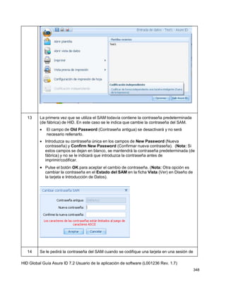 HID Global Guía Asure ID 7.2 Usuario de la aplicación de software (L001236 Rev. 1.7)
348
13 La primera vez que se utiliza el SAM todavía contiene la contraseña predeterminada
(de fábrica) de HID. En este caso se le indica que cambie la contraseña del SAM.
El campo de Old Password (Contraseña antigua) se desactivará y no será
necesario rellenarlo.
Introduzca su contraseña única en los campos de New Password (Nueva
contraseña) y Confirm New Password (Confirmar nueva contraseña). (Nota: Si
estos campos se dejan en blanco, se mantendrá la contraseña predeterminada (de
fábrica) y no se le indicará que introduzca la contraseña antes de
imprimir/codificar.
Pulse el botón OK para aceptar el cambio de contraseña. (Nota: Otra opción es
cambiar la contraseña en el Estado del SAM en la ficha Vista (Ver) en Diseño de
la tarjeta e Introducción de Datos).
14 Se le pedirá la contraseña del SAM cuando se codifique una tarjeta en una sesión de
 