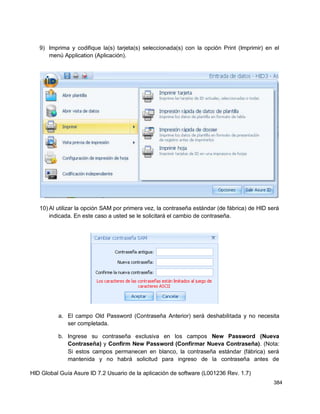 HID Global Guía Asure ID 7.2 Usuario de la aplicación de software (L001236 Rev. 1.7)
384
9) Imprima y codifique la(s) tarjeta(s) seleccionada(s) con la opción Print (Imprimir) en el
menú Application (Aplicación).
10) Al utilizar la opción SAM por primera vez, la contraseña estándar (de fábrica) de HID será
indicada. En este caso a usted se le solicitará el cambio de contraseña.
a. El campo Old Password (Contraseña Anterior) será deshabilitada y no necesita
ser completada.
b. Ingrese su contraseña exclusiva en los campos New Password (Nueva
Contraseña) y Confirm New Password (Confirmar Nueva Contraseña). (Nota:
Si estos campos permanecen en blanco, la contraseña estándar (fábrica) será
mantenida y no habrá solicitud para ingreso de la contraseña antes de
 