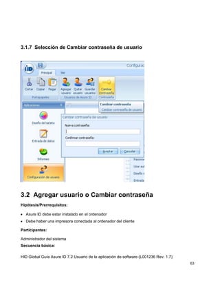 HID Global Guía Asure ID 7.2 Usuario de la aplicación de software (L001236 Rev. 1.7)
63
3.1.7 Selección de Cambiar contraseña de usuario
3.2 Agregar usuario o Cambiar contraseña
Hipótesis/Prerrequisitos:
Asure ID debe estar instalado en el ordenador
Debe haber una impresora conectada al ordenador del cliente
Participantes:
Administrador del sistema
Secuencia básica:
 
