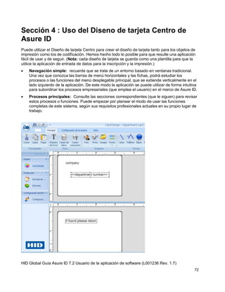 HID Global Guía Asure ID 7.2 Usuario de la aplicación de software (L001236 Rev. 1.7)
72
Sección 4 : Uso del Diseno de tarjeta Centro de
Asure ID
Puede utilizar el Diseño de tarjeta Centro para crear el diseño de tarjeta tanto para los objetos de
impresión como los de codificación. Hemos hecho todo lo posible para que resulte una aplicación
fácil de usar y de seguir. (Nota: cada diseño de tarjeta se guarda como una plantilla para que la
utilice la aplicación de entrada de datos para la inscripción y la impresión.)
Navegación simple: recuerde que se trata de un entorno basado en ventanas tradicional.
Una vez que conozca las barras de menú horizontales y las fichas, podrá estudiar los
procesos o las funciones del menú desplegable principal, que se extiende verticalmente en el
lado izquierdo de la aplicación. De este modo la aplicación se puede utilizar de forma intuitiva
para subordinar los procesos empresariales (que emplea el usuario) en el marco de Asure ID.
Procesos principales: Consulte las secciones correspondientes (que le siguen) para revisar
estos procesos o funciones. Puede empezar por planear el modo de usar las funciones
completas de este sistema, según sus requisitos profesionales actuales en su propio lugar de
trabajo.
 