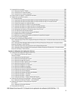 HID Global Guía Asure ID 7.2 Usuario de la aplicación de software (L001236 Rev. 1.7)
8
5.5 Impresión de una tarjeta ________________________________________________________________260
5.5.1 Seleccione Imprimir Tarjeta __________________________________________________________261
5.5.2 Inserción de un campo de datos ______________________________________________________262
5.5.3 Inserción de un campo compuesto ____________________________________________________263
5.6 Cómo anular un registro – Introducción de datos_____________________________________________265
5.7 Adición de una fuente de datos___________________________________________________________267
5.7 Entrada de datos____________________________________________________________________268
5.7.2 Importación de datos de tarjeta desde una base de datos de Access en Entrada de datos _________271
5.7.3 Importación de datos de tarjeta desde una base de datos de SQL en Entrada de datos ___________272
5.7.4 Creación de tarjeta con campo de datos ________________________________________________277
5.7.5 Impresión de tarjeta con datos en Entrada de datos_______________________________________278
5.7.6 Impresión de tarjeta con captura de foto en Entrada de datos_______________________________279
5.7.7 Impresión de tarjeta con captura de firma en Entrada de datos______________________________280
5.7.8 Reimpresión de tarjeta en Entrada de datos Vista Carrusel _________________________________281
5.7.9 Uso del proceso de entrada de datos __________________________________________________283
5.70 Creación de un objeto de texto (Campo de datos) _________________________________________286
5.71 Establecimiento de las propiedades ____________________________________________________287
5.72 Adición de un mapa de bits estático (al diseño de la plantilla de tarjeta) _______________________289
5.73 Uso de la opción Fotografía __________________________________________________________289
5.8 Ajuste de la Visualización (Aplicaciones) ____________________________________________________291
5.8.1 Utilizando Quick Filter (Filtro Rápido) (Production (Producción) > Entrada de datos (Inserción de Datos)
> Home (Inicio)_________________________________________________________________________293
5.8.2 Utilizando Filter Manager (Administrador de Filtros) (Production (Producción) > Entrada de datos
(Inserción de Datos) > Home (Inicio) ________________________________________________________294
5.8.3 Utilizando Data Views (Visualizaciones de los Datos) (Producción)____________________________295
5.8.4 Utilizando el Recurso Global Find (Localización Global) (Production (Producción) > Entrada de datos
(Inserción de Datos) > Home (Inicio) ________________________________________________________301
Sección 6: Utilización de la Aplicación Informes __________________________________________ 306
6.1 Utilización de la Aplicación Reports (Informes) _______________________________________________306
6.1.1 Selección de Informes del Usuario_____________________________________________________306
Informes window_______________________________________________________________________306
6.1.2 Selección de Lista del Usuario ________________________________________________________307
6.1.3 Selección de Actividad del Usuario ____________________________________________________308
6.1.4 Selección de Login del Usuario________________________________________________________308
6.1.5 Selección de Todos registros para un modelo ____________________________________________309
6.1.6 Selección de Informe sin Fotos _______________________________________________________309
6.1.7 Selección de Registros no Impresos____________________________________________________310
6.1.8 Selección de Registros anulados ______________________________________________________310
6.1.9 Selección de Historial de Modelos _____________________________________________________311
6.1.10 Selección de Imprimir Informe del Historial_____________________________________________311
6.1.11 Selección de Lista de Modelos _______________________________________________________312
6.1.12 Selección de Campos de Datos para Modelo____________________________________________313
6.1.13 Selección de Datos – Actualizar ______________________________________________________313
6.1.14 Selección de Datos – Exportar _______________________________________________________313
6.1.15 Selección de Datos – Grabar Informe del Usuario ________________________________________314
6.2 Selección de Informes Personalizados - Informes Privados______________________________________315
6.2.1 Selección de Informes Privados – Lista de Models ________________________________________315
6.3 Selección de Imprimir y Vista previa de impresión ____________________________________________315
6.3.1 Datos ___________________________________________________________________________316
6.3.2 Exportan en Formato Informes _______________________________________________________317
6.4 Generación de Informes ________________________________________________________________319
 