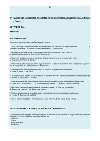 10
2.1 Cuales son las lesiones frecuentes en los deportistas a nivel muscular, articular
y óseas
ACTIVIDAD No 4
Resuelve:
AUTO-EVALUACIÓN
Encerrar en un círculo la letra de la respuesta correcta.
1. Si se ha sufrido una lesión anterior, en el baloncesto, es necesario proteger al jugador: A.
Vendando la cabeza. B. Vendando la zona afectada. C. Enyesándolo.
2. Después de las actividades, el competidor debe cubrir su cuerpo con el objeto de:
A. No sufrir enfriamiento. B. Dormirse. C. Esconderse.
3. Para evitar accidentes durante la práctica de baloncesto, el terreno de juego debe estar:
A. Resbaloso. B. Pulido. C. Limpio.
4. Para evitar que los músculos sufran algunas lesiones se debe realizar antes de la competencia ejercicios
de: A. Relajación. B. Calentamiento. C. Respiración.
5. Para la práctica adecuada del baloncesto es requisito indispensable usar zapatos:
A. Duros. B. Tenis. C. De tacón.
6. El baloncesto se crearon por la necesidad de practicar deportes en lugares cerrados durante la época de:
A. Verano. B. Primavera. C. Invierno.
7. Como disciplinas que se encuentran dentro de las actividades físicas, el baloncesto proporcionan:
A. Fatiga, sudor y cansancio. B. Entrenamiento y apetito. C. Agilidad, destreza y fuerza.
8. Una de las características comunes de estos deportes es: A. Que son individuales.
B. Que son de invierno. C. Que son de equipo.
9. Para poder desplazarse de un lado a otro casi instantáneamente es necesario que tengas:
A. Fuerza. B. Destreza. C. Agilidad.
10. En el aspecto psicológico entra en juego: A. La memoria. B. La fuerza. C. La cabeza.
JUEGOS DE COMPETENCIA PRACTICA DE PASES, LANZAMIENTOS
La habilidad que se tenga en el manejo del balón es esencial en las acciones de juego ofensivas; para estas
acciones se utilizan los pases, los cuales pueden ser:
• De pecho.
• Picado.
• Sobre la cabeza.
• De béisbol.
 