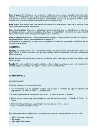 11
Pase de pecho. En este tipo de pase se tomará el balón con ambas manos y a la altura del pecho, se le
imprime una rotación hacia atrás y abajo extendiendo los brazos hacia el frente para lanzarlo, procurando
que las manos queden hacia fuera; el cuerpo va hacia el frente con un paso que ayude al impulso, quien
recibe el pase lo hará de la misma forma pero llevando un pie hacia atrás.
Pase picado. Para realizar este pase se utiliza la misma técnica del anterior, solo que el balón se dirige
hacia el piso antes de llegar a su receptor
Pase sobre la cabeza. Este pase es utilizado para cubrir largas distancias; se realiza llevando el balón con
los brazos extendidos encima de la cabeza y atrás, luego se lanza el balón extendiendo los brazos hacia el
frente, el movimiento de los pies es similar al de los pases anteriores.
Pase de béisbol. Utilizado para cubrir distancia medias y largas, se realiza tomando el balón con una mano,
llevándolo atrás del hombro e impulsándolo hacia delante, el
movimiento de la mano hacia el frente, es acompañado por la pierna del mismo lado con el fin de dar un
mayor impulso a la bola.
CONCEPTOS
El drible. Se realiza partiendo de la posición fundamental, con una sola mano, aplicando con los dedos una
ligera presión al balón hacia abajo para que este rebote y retorne nuevamente, procurando mantener la
cabeza levantada
Pivote. Es el giro que se hace para cubrir con el cuerpo el balón; para hacerlo se debe girar sobre un solo
pie sin cambiar
Parada. Sirve para engañar a un jugador contrario, se debe realizar apoyando primero un pie y luego el otro
(parada doble) o apoyando los dos (2) pies al mismo tiempo (parada simple).
ACTIVIDAD No 5
AUTOEVALUACIÓN
Contestar subrayando la respuesta correcta.
1. Los movimientos que los jugadores realizan para avanzar o cambiarse de lugar al momento del
juego se llama: A. Pase. B. Drible. C. Desplazamiento.
2. El pase que va dirigido al piso recibe el nombre de: A. Pecho. B. Picado. C. Béisbol.
3. El giro que se ejecuta para cubrir el balón del contrario se conoce como: A. Drible. B. Pivote. C.
Parada.
4. El fundamento que se realiza apoyando primero un pie y luego el otro se conoce
como: A. Parada. B. Finta. C. Pivote.
Hay diferentes maneras de ejecutar un lanzamiento, lanzamientos a una y dos manos en posición fija:
 El tiro de tamalera o bandeja
 De pecho.
 Tiro arriba de la cabeza.
 