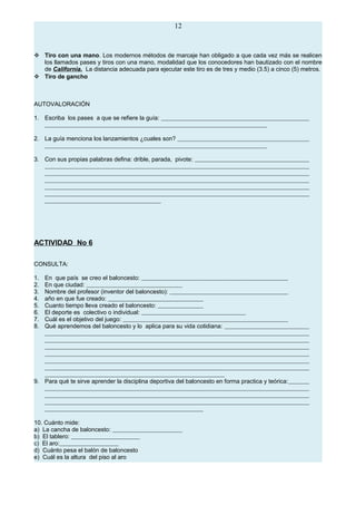 12
 Tiro con una mano. Los modernos métodos de marcaje han obligado a que cada vez más se realicen
los llamados pases y tiros con una mano, modalidad que los conocedores han bautizado con el nombre
de California. La distancia adecuada para ejecutar este tiro es de tres y medio (3.5) a cinco (5) metros.
 Tiro de gancho
AUTOVALORACIÓN
1. Escriba los pases a que se refiere la guía:
2. La guía menciona los lanzamientos ¿cuales son?
3. Con sus propias palabras defina: drible, parada, pivote:
ACTIVIDAD No 6
CONSULTA:
1. En que país se creo el baloncesto:
2. En que ciudad:
3. Nombre del profesor (inventor del baloncesto):
4. año en que fue creado:
5. Cuanto tiempo lleva creado el baloncesto:
6. El deporte es colectivo o individual:
7. Cuál es el objetivo del juego:
8. Qué aprendemos del baloncesto y lo aplica para su vida cotidiana:
9. Para qué te sirve aprender la disciplina deportiva del baloncesto en forma practica y teórica:
10. Cuánto mide:
a) La cancha de baloncesto:
b) El tablero:
c) El aro:
d) Cuánto pesa el balón de baloncesto
e) Cuál es la altura del piso al aro
 