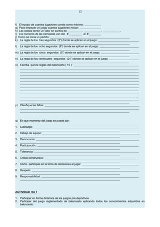 13
f) El equipo de cuantos jugadores consta como máximo:
g) Para empezar un juego cuantos jugadores inician:
h) Las cestas tienen un valor en puntos de: , , .
i) Los números de las camisetas van del # al #
j) Como se inicia un partido:
k) La regla de los tres segundos (3”) donde se aplican en el juego:
l) La regla de los ocho segundos (8”) donde se aplican en el juego:
m) La regla de los cinco segundos (5”) donde se aplican en el juego:
n) La regla de los veinticuatro segundos (24”) donde se aplican en el juego:
o) Escriba quince reglas del baloncesto ( 15 ):
p) Clasifique las faltas:
q) En que momento del juego se puede dar:
1. Liderazgo:
2. trabajo de equipo:
3. Democracia:
4. Participación:
5. Tolerancia:
6. Critica constructiva:
7. Cómo participas en la toma de decisiones al jugar:
8. Respeto:
9. Responsabilidad:
ACTIVIDAD No 7
1. Participar en forma dinámica de los juegos pre-deportivos
2. Participar del juego reglamentado de baloncesto aplicando todos los conocimientos adquiridos en
baloncesto.
 