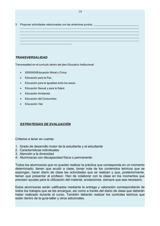 14
3. Proponer actividades relacionadas con las anteriores puntos:
TRANSVERSALIDAD
Transvesaliad en el curriculo dentro del plan Educativo Institucional
• 00000000Educación Moral y Cívica
• Educación para la Paz.
• Educación para la Igualdad entre los sexos.
• Educación Sexual y para la Salud.
• Educación Ambiental.
• Educación del Consumidor.
• Educación Vial.
ESTRATEGIAS DE EVALUACIÓN
Criterios a tener en cuenta:
1. Grado de desarrollo motor de la estudiante y el estudiante
2. Características individuales
3. Atención a la diversidad
4- Alumnos/as con discapacidad física o permanente:
Todos los alumnos/as que no puedan realizar la práctica que corresponda en un momento
determinado, tienen que acudir a clase, tomar nota de los contenidos teóricos que se
expongan, hacer diario de clase las actividades que se realizan y que, posteriormente,
tienen que presentar al profesor. Han de colaborar con la clase en los momentos que
precisen ayudas para la utilización del material, anotaciones, siempre que sea necesario.
Estos alumnos/as serán calificados mediante la entrega y valoración correspondiente de
todos los trabajos que se les encargue, así como a través del diario de clase que deberán
haber realizado durante el curso. También deberán realizar los controles teóricos que
están dentro de la guía-taller y otros adicionales.
 