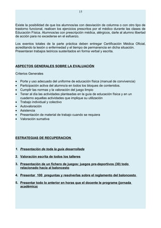 15
Existe la posibilidad de que los alumnos/as con desviación de columna o con otro tipo de
trastorno funcional, realicen los ejercicios prescritos por el médico durante las clases de
Educación Física. Alumnos/as con prescripción médica, alérgicos, darle al alumno libertad
de acción para no excederse en el esfuerzo.
Los exentos totales de la parte práctica deben entregar Certificación Médica Oficial,
acreditando la lesión o enfermedad y el tiempo de permanencia en dicha situación.
Presentaran trabajos teóricos sustentados en forma verbal y escrita.
ASPECTOS GENERALES SOBRE LA EVALUACIÓN
Criterios Generales
• Porte y uso adecuado del uniforme de educación física (manual de convivencia)
• Participación activa del alumno/a en todos los bloques de contenidos.
• Cumplir las normas y la valoración del juego limpio
• Tener al día las actividades planteadas en la guía de educación física y en un
cuaderno aquellas actividades que implique su utilización
• Trabajo individual y colectivo
• Autovaloración
• Asistencia
• Presentación de material de trabajo cuando se requiera
• Valoración sumativa
ESTRATEGIAS DE RECUPERACION
1. Presentación de toda la guía desarrollada
2. Valoración escrita de todos los talleres
3. Presentación de un fichero de juegos: juegos pre-deportivos (30) todo
relacionado hacia al baloncesto
4. Presentar 100 preguntas y resolverlas sobre el reglamento del baloncesto
5. Presentar todo lo anterior en horas que el docente le programe (jornada
académica)
 