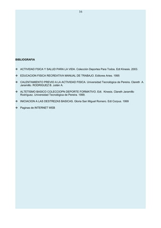 16
BIBLIOGRAFIA
 ACTIVIDAD FSICA Y SALUD PARA LA VIDA. Colección Deportes Para Todos. Edt Kinesis. 2003.
 EDUCACION FISICA RECREATIVA MANUAL DE TRABAJO. Editores Aries. 1995
 CALENTAMIENTO PREVIO A LA ACTIVIDAD FISICA. Universidad Tecnológica de Pereira. Clareth A.
Jaramillo. RODRIGUEZ B. Julián A.
 ALTETISMO BASICO COLECCIOPN DEPORTE FORMATIVO. Edt. Kinesis. Clareth Jaramillo
Rodríguez. Universidad Tecnológica de Pereira. 1999.
 INICIACION A LAS DESTREZAS BASICAS. Gloria San Miguel Romero. Edt Corpus. 1999
 Paginas de INTERNET WEB
 