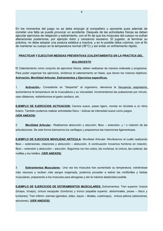 4
En los momentos del juego no se debe empujar al compañero u oponente pues además de
cometer una falta se puede provocar un accidente. Después de las actividades físicas se deben
ejecutar ejercicios de relajación y estiramiento, con el fin de que los músculos del cuerpo no sufran
alteraciones posteriores, por ejemplo dolor y cansancio excesivo. El jugador, al terminar su
práctica, no debe adoptar una postura estática e inactiva, y en lo posible debe cubrirse, con el fin
de mantener su cuerpo en la temperatura normal (36°C) y así evitar un enfriamiento rápido.
PRACTICAR Y EJECUTAR MEDIDAS PREVENTIVAS (CALENTAMIENTO) EN LA PRACTICA DEL
BALONCESTO
El Calentamiento como conjunto de ejercicios físicos, deben realizarse de manera ordenada y progresiva.
Para poder organizar los ejercicios, dividimos el calentamiento en fases, que tienen los mismos objetivos:
Activación, Movilidad Articular, Estiramientos y Ejercicios específicos.
1. Activación.- Consistente en "despertar" al organismo, elevamos la frecuencia respiratoria,
aumentamos la temperatura de la musculatura y su viscosidad, incrementamos las pulsaciones por minuto,
vaso dilatamos, redistribuimos el gasto cardiaco, etc.
EJEMPLO DE EJERCICIOS ACTIVACION: Carrera suave, paseo ligero, montar en bicicleta a un ritmo
liviano. También podemos realizar actividades físico – lúdicas de intensidad suave como juegos.
(VER ANEXOS)
2. Movilidad Articular.- Realizamos abducción y aducción, flexo – extensión, y / o rotación de las
articulaciones. De esta forma lubricamos los cartílagos y preparamos las inserciones ligamentosas.
EJEMPLO DE EJECICIOS MOVILIDAD ARTICULA: Movilidad Articular: Movilizamos el cuello realizando
flexo – extensiones, rotaciones y abducción – abducción. A continuación movemos hombros en rotación,
flexo – extensión y abducción – aducción. Seguimos con los codos, las muñecas, la cintura, las caderas, las
rodillas y los tobillos. (VER ANEXOS)
3. Estiramientos Musculares.- Una vez los músculos han aumentado su temperatura, volviéndose
más viscosos y reciben más sangre oxigenada, podemos proceder a estirar las miofibrillas y fastias
musculares, preparando a los músculos para elongarse y dar la máxima elasticidad posible.
EJEMPLO DE EJERCICIOS DE ESTIRAMIENTOS MUSCULARES: Estiramientos: Tren superior: brazos
(bíceps, tríceps), cintura escapular (hombros) y tronco (espalda superior, abdominales, psoas – ilíaco y
lumbares). Tren inferior: piernas (gemelos, sóleo, isquio – tibiales, cuádriceps), cintura pélvica (abductores,
aductores). (VER ANEXOS)
 