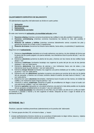 5
CALENTAMIENTO ESPECÍFICO DE BALONCESTO
El calentamiento específico del baloncesto se divide en cuatro partes:
1. Activación
2. Movilidad articular
3. Estiramiento
4. Calentamiento con balón
En este caso haremos la activación y la movilidad articular juntas:
1. Hacemos skiping (mientras corremos levantamos las rodillas lo más alto posible) 2 repeticiones
2. Hacemos contraskiping (mientras corremos levantamos los talones lo más alto posible) 2
repeticiones.
3. Rotación de caderas y tobillos (mientras corremos lateralmente vamos cruzando los pies y
girando los brazos de un lado a otro) 2 repeticiones.
4. Rotación de brazos (movemos los brazos hacia delante, hacia atrás y cruzándolos) 2 repeticiones.
5.
Seguimos con el estiramiento:
1. Estiramos isquiotibiales (sentados en el suelo estiramos una pierna y la otra doblada de forma que
la planta del pie quede pegado a la pierna estirada, nos intentamos tocar la punta del pie) 1 vez con
cada pierna.
2. Estiramos aductores (juntamos la planta de los pies y tiramos con las manos de las rodillas hacia
abajo) 1 vez
3. Estiramos cuádriceps (tumbados bocabajo nos cogemos la punta del pie de una de las piernas
doblada) 1 vez con cada pierna.
4. Estiramos abductores (nos abrimos de piernas y nos inclinamos hacia una de estas y nos
intentamos tocar la punta del pie) 1 vez con cada pierna.
5. Estiramos bíceps femoral (tumbados nos cogemos una pierna doblada por la rodilla y la pegamos
al pecho) 1 vez con cada pierna.
6. Estiramos otra vez abductores (sentados cruzamos una pierna por encima de la otra con la planta
del pie apoyada, y tiramos con el brazo contrario desde el exterior de ésta hacia el interior) 1 vez
con cada pierna.
7. Estiramos de nuevo aductores (levantados, intentamos tocar el suelo con las manos, sin doblar las
rodillas y sin inclinarnos hacia ninguna pierna) 1 vez
8. Volvemos a estirar cuádriceps (hacemos el gesto de arrodillarnos sin llegar a tocar el suelo con
una sola de las rodillas) 1 vez con cada pierna.
9. Estiramos gemelos (apoyados en una pared echamos una pierna lo más atrás posible con la planta
del pie apoyada completamente en el suelo) 1 vez con cada pierna
Hacemos una rueda de entrada (nos colocamos en dos filas una con balón y la otra sin él. La fila con balón
va entrando a canasta o tirando y la otra cogiendo el rebote. Después de tirar o coger el rebote se va
cambiando de fila)
ACTIVIDAD No 1
Practicar y ejecutar medidas preventivas (calentamiento) en la practica del baloncesto
 Forman grupos de diez (10) al iniciar la clase, y hacen:
1. Limpiar perfectamente el terreno donde se va a practicar el baloncesto no dejar vidrios, basura y objetos
que en determinado momento puedan provocar un accidente.
 