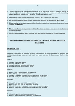6
2. Realizar ejercicios de calentamiento (elevación de la frecuencia cardiaca, movilidad articular y
estiramiento),en la fase de estiramiento para pies, piernas, tronco, brazos, manos, dedos, cuello y
cabeza, ejecutarlos en este orden y secuencia 10 segundos cada uno (10 “).
3. Realizar y practicar un posible calentamiento específico para una sesión de baloncesto.
4. Con sus propias palabras escribir por que es importante hacer bien un calentamiento (extra clase)
5. Dibujar localizar en el esquema corporal las diferentes articulaciones que se mencionan en el texto
anterior (extra clase)
6. Dibujar y localizar en el esquema corporal las diferentes músculos que intervienen en el estiramiento
(trabajo extra clase)
7. Escribir el léxico o palabras que no entiendan en el texto anterior y consultarlas. (Trabajo extra clase)
JUEGOS DE COMPETENCIA PARA DESARROLLAR LA AGILIDAD, DESTREZA Y FUERZA EN
BALONCESTO
ACTIVIDAD No 2
Se forman cuatro hileras de 16 metros en todo el patio o cancha de trabajo; cada hilera se desarrolla una
habilidad; separados por uso conos. Cada uno lo debe pasar tres veces (3). Se trabaja con el balón en las
manos
Serie No 1
1. Hilera 1: Trotar hacia delante
2. Hilera 2: Trotar hacia atrás
3. Hilera 3: Desarrollo velocidad hacia delante
4. Hilera 4: Desarrollo velocidad hacia atrás
Serie No 2
1. Hilera 1: Trota y tocando tobillos hacia adelante
2. Hilera 2: Trota y toca tobillos hacia atrás
3. Hilera 3: Trota y leva rodillas tocando con las manos hacia delante
4. Hilera 4: Trota y leva rodillas tocando con las manos hacia atrás
Sesión No 3
1. Hilera 1: Trota hace salto del títere lateral derecha
2. Hilera 2: Trota hace salto del títere lateral izquierda
3. Hilera 3: Trota y leva brazo y pierna contraria hacia delante (chupate)
4. Hilera 4: Trota y leva brazo y pierna contraria hacia atrás (chupate)
Serie No 4
1. Hilera 1: En posición cuclillas y brazos adelante
2. Hilera 2: Desplazamiento en cuadripedia hacia adelante
 