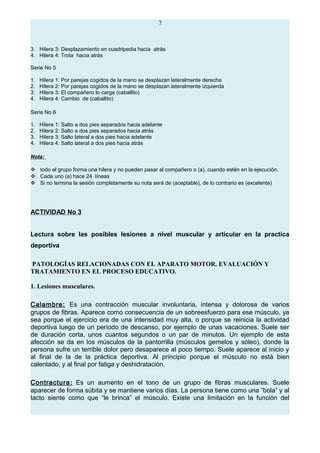 7
3. Hilera 3: Desplazamiento en cuadripedia hacia atrás
4. Hilera 4: Trota hacia atrás
Serie No 5
1. Hilera 1: Por parejas cogidos de la mano se desplazan lateralmente derecha
2. Hilera 2: Por parejas cogidos de la mano se desplazan lateralmente izquierda
3. Hilera 3: El compañero lo carga (caballito)
4. Hilera 4: Cambio de (caballito)
Serie No 6
1. Hilera 1: Salto a dos pies separados hacia adelante
2. Hilera 2: Salto a dos pies separados hacia atrás
3. Hilera 3: Salto lateral a dos pies hacia adelante
4. Hilera 4: Salto lateral a dos pies hacia atrás
Nota:
 todo el grupo forma una hilera y no pueden pasar al compañero o (a), cuando estén en la ejecución.
 Cada uno (a) hace 24 líneas
 Si no termina la sesión completamente su nota será de (aceptable), de lo contrario es (excelente)
ACTIVIDAD No 3
Lectura sobre las posibles lesiones a nivel muscular y articular en la practica
deportiva
PATOLOGÍAS RELACIONADAS CON EL APARATO MOTOR. EVALUACIÓN Y
TRATAMIENTO EN EL PROCESO EDUCATIVO.
1. Lesiones musculares.
Calambre: Es una contracción muscular involuntaria, intensa y dolorosa de varios
grupos de fibras. Aparece como consecuencia de un sobreesfuerzo para ese músculo, ya
sea porque el ejercicio era de una intensidad muy alta, o porque se reinicia la actividad
deportiva luego de un período de descanso, por ejemplo de unas vacaciones. Suele ser
de duración corta, unos cuantos segundos o un par de minutos. Un ejemplo de esta
afección se da en los músculos de la pantorrilla (músculos gemelos y sóleo), donde la
persona sufre un terrible dolor pero desaparece al poco tiempo. Suele aparece al inicio y
al final de la de la práctica deportiva. Al principio porque el músculo no está bien
calentado, y al final por fatiga y deshidratación.
Contractura: Es un aumento en el tono de un grupo de fibras musculares. Suele
aparecer de forma súbita y se mantiene varios días. La persona tiene como una “bola” y al
tacto siente como que “le brinca” el músculo. Existe una limitación en la función del
 