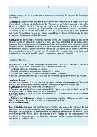 8
músculo, puede ser leve, moderada o severa, dependiendo del número de fascículos
afectados.
Distensión : corresponde a un sobre estiramiento del músculo pero si llegar a un daño
(ruptura)., sin embargo se da el proceso de inflamación y por lo tanto aparece el dolor. Es
el famoso “jalonazo” o “tirón”. Un ejemplo típico es del futbolista que tira un penal de
forma explosiva o “cañonazo” y al patear la bola (musculatura flexora de cadera:
iliopsoas), se da un estiramiento súbito y brusco de la musculatura de la parte posterior
del muslo (musculatura flexora de rodilla: isquiotibiales). Como consecuencia de este
movimiento se da la respuesta inflamatoria.
Contusión: se da cuando el músculo se golpea contra una estructura ósea, ya sea por el
choque contra un compañero o contra el piso. Son muy frecuentes en los deportes de
contacto. Como manifestación clínica aparte del dolor difuso, o sea difícil de determinar en
un punto exacto, se puede apreciar que está hinchado (presencia de edema). Rotura
fibrilar (rotura parcial): como su nombre lo dice es una rotura de un cierto número de
haces musculares, pero sin afectar todo el espesor del músculo. Hay hemorragia local
(morete) y en respuesta, también se de un proceso de reparación de tejido.
Lesiones Tendinosas:
MECANISMO DE ACCIÓN Las lesiones tendinosas se producen por la tracción intensa y
sobre todo, repetida de un músculo sobre su tendón. Pueden ser:
• Tendinitis. Lesión en el cuerpo del tendón.
• Entesitis. Lesión en la inserción del tendón con el hueso.
• Peritendinitis. Lesión en los elementos que envuelven el tendón.
• Bursitis. Lesión inflamatoria de la bursa de los tendones, típica la del tendón de Aquiles.
Lesiones Oseas:
Las lesiones óseas se producen siempre que exista lesión en el tejido óseo. MECANISMO
DE ACCIÓN Traumatismo indirecto, directo o microtrauma repetido. Pueden ser:
• Contusión. Lesión leve con edema y dolor intenso.
• Fractura cerrada. Lesión sin continuidad del tejido óseo, que puede ser total, parcial. Si
se fragmenta en pequeños trozos se llama "conminuta".
• Fractura abierta. Lesión sin solución de continuidad con salida al exterior. Es una lesión
muy grave.
• Fractura por sobrecarga. Lesión por microtrauma repetido, el hueso se hace más
blando. Aparece dolor sordo, edema local, impotencia funcional.
Lesiones articulares:
Las articulaciones son: las uniones entre huesos adyacentes. La mayoría de las
articulaciones de las extremidades están tapizadas por una membrana llamada sinovial,
encargada de segregar un líquido que cubre los extremos articulares de los huesos. Esta
estructura permite mayor grado de movilidad. Los huesos de las articulaciones se
mantienen en contacto entre sí por la tensión muscular y por la potencia de los ligamentos
que saltan sobre la articulación.
 