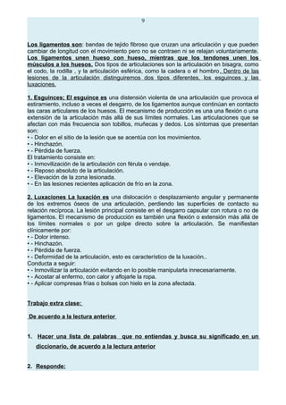 9
Los ligamentos son: bandas de tejido fibroso que cruzan una articulación y que pueden
cambiar de longitud con el movimiento pero no se contraen ni se relajan voluntariamente.
Los ligamentos unen hueso con hueso, mientras que los tendones unen los
músculos a los huesos. Dos tipos de articulaciones son la articulación en bisagra, como
el codo, la rodilla , y la articulación esférica, como la cadera o el hombro. Dentro de las
lesiones de la articulación distinguiremos dos tipos diferentes, los esguinces y las
luxaciones.
1. Esguinces; El esguince es una distensión violenta de una articulación que provoca el
estiramiento, incluso a veces el desgarro, de los ligamentos aunque continúan en contacto
las caras articulares de los huesos. El mecanismo de producción es una una flexión o una
extensión de la articulación más allá de sus límites normales. Las articulaciones que se
afectan con más frecuencia son tobillos, muñecas y dedos. Los síntomas que presentan
son:
• - Dolor en el sitio de la lesión que se acentúa con los movimientos.
• - Hinchazón.
• - Pérdida de fuerza.
El tratamiento consiste en:
• - Inmovilización de la articulación con férula o vendaje.
• - Reposo absoluto de la articulación.
• - Elevación de la zona lesionada.
• - En las lesiones recientes aplicación de frío en la zona.
2. Luxaciones La luxación es una dislocación o desplazamiento angular y permanente
de los extremos óseos de una articulación, perdiendo las superficies de contacto su
relación recíproca. La lesión principal consiste en el desgarro capsular con rotura o no de
ligamentos. El mecanismo de producción es también una flexión o extensión más allá de
los límites normales o por un golpe directo sobre la articulación. Se manifiestan
clínicamente por:
• - Dolor intenso.
• - Hinchazón.
• - Pérdida de fuerza.
• - Deformidad de la articulación, esto es característico de la luxación..
Conducta a seguir:
• - Inmovilizar la articulación evitando en lo posible manipularla innecesariamente.
• - Acostar al enfermo, con calor y aflojarle la ropa.
• - Aplicar compresas frías o bolsas con hielo en la zona afectada.
Trabajo extra clase:
De acuerdo a la lectura anterior
1. Hacer una lista de palabras que no entiendas y busca su significado en un
diccionario, de acuerdo a la lectura anterior
2. Responde:
 