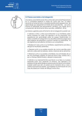 Página
15
guia de
tareas
escolares
3.3 Tareas asociadas a la indagación
UnadelascaracterísticasdeniñosyniñasdelsubniveldePreparatoria
es su curiosidad respecto a todas las cosas que ven. La labor
docente es fomentar esta curiosidad planificando experiencias de
aprendizaje que despierten el interés de los estudiantes, así como
motivar el desarrollo del pensamiento científico, por medio de la
comprensión de fenómenos físicos sencillos. (MINEDUC, 2016)
Las tareas sugeridas para el fomento de la indagación pueden ser:
• Solicitar a niños y niñas que entrevisten a sus familiares sobre
temas tratados en clase, por ejemplo si se ha propuesto una
experiencia de aprendizaje sobre los juegos tradicionales, la
tarea consistiría en preguntar a sus abuelitos sobre los juegos que
ellos jugaban de pequeños y que les cuenten sus anécdotas. Al
día siguiente el estudiante contará a sus compañeros.
• Realizar en casa, junto a sus familiares, experimentos sencillos y
dibujar los resultados obtenidos.
• Preparar junto a sus padres recetas de cocina sencillas para
disfrutar y descubrir los sabores, olores y texturas de los alimentos.
• Observar, junto a sus padres o familiares, las actividades de un
ser vivo (hormigas, pájaros, la mascota de la casa, arañas, etc.)
por un tiempo determinado y dibujar lo observado.
• Solicitar a sus representantes que lleven a sus hijos a un paseo
específico para que observen el entorno, por ejemplo: si la
experienciadeaprendizajeessobrelosserviciosdelacomunidad,
pueden pedir que den un paseo por la manzana de su casa y
verificar qué servicios existen, que registren la información en una
hoja de papel por medio de dibujos; entre otros.
 